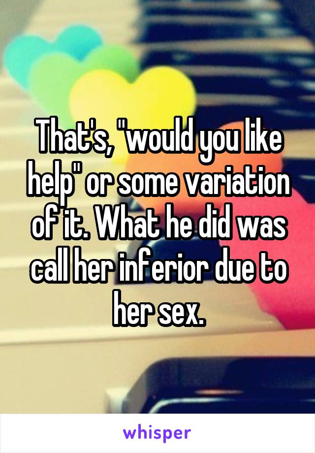 That's, "would you like help" or some variation of it. What he did was call her inferior due to her sex.