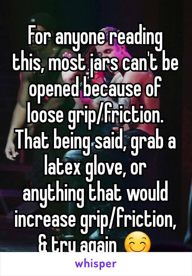 For anyone reading this, most jars can't be opened because of loose grip/friction. That being said, grab a latex glove, or anything that would increase grip/friction, & try again 😊