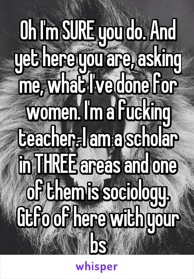 Oh I'm SURE you do. And yet here you are, asking me, what I've done for women. I'm a fucking teacher. I am a scholar in THREE areas and one of them is sociology. Gtfo of here with your bs