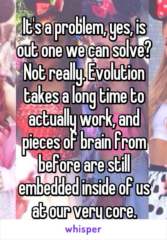 It's a problem, yes, is out one we can solve? Not really. Evolution takes a long time to actually work, and pieces of brain from before are still embedded inside of us at our very core.