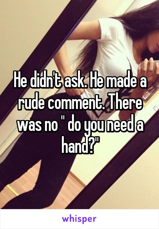 He didn't ask. He made a rude comment. There was no " do you need a hand?"