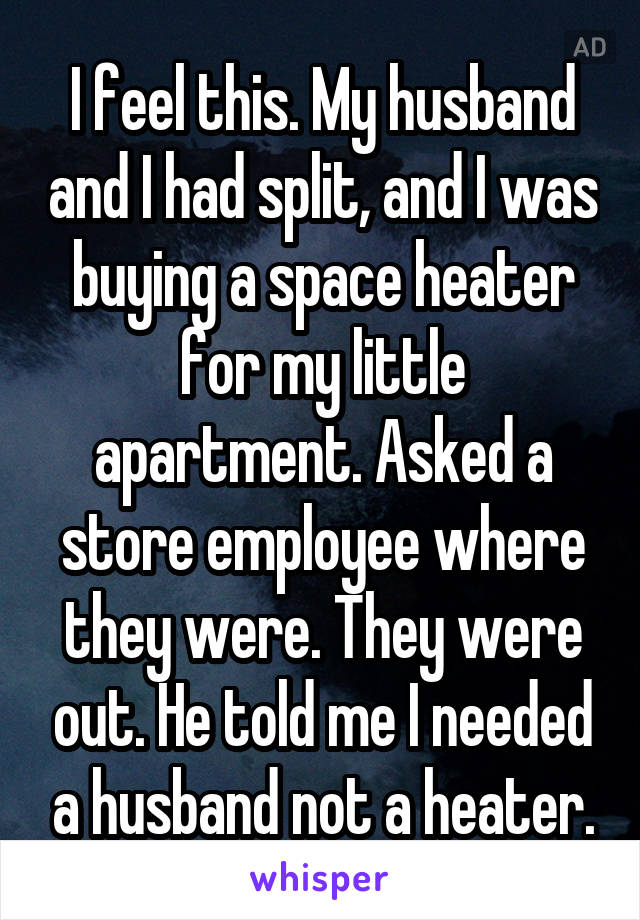 I feel this. My husband and I had split, and I was buying a space heater for my little apartment. Asked a store employee where they were. They were out. He told me I needed a husband not a heater.