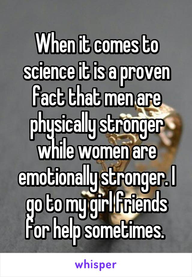 When it comes to science it is a proven fact that men are physically stronger while women are emotionally stronger. I go to my girl friends for help sometimes. 