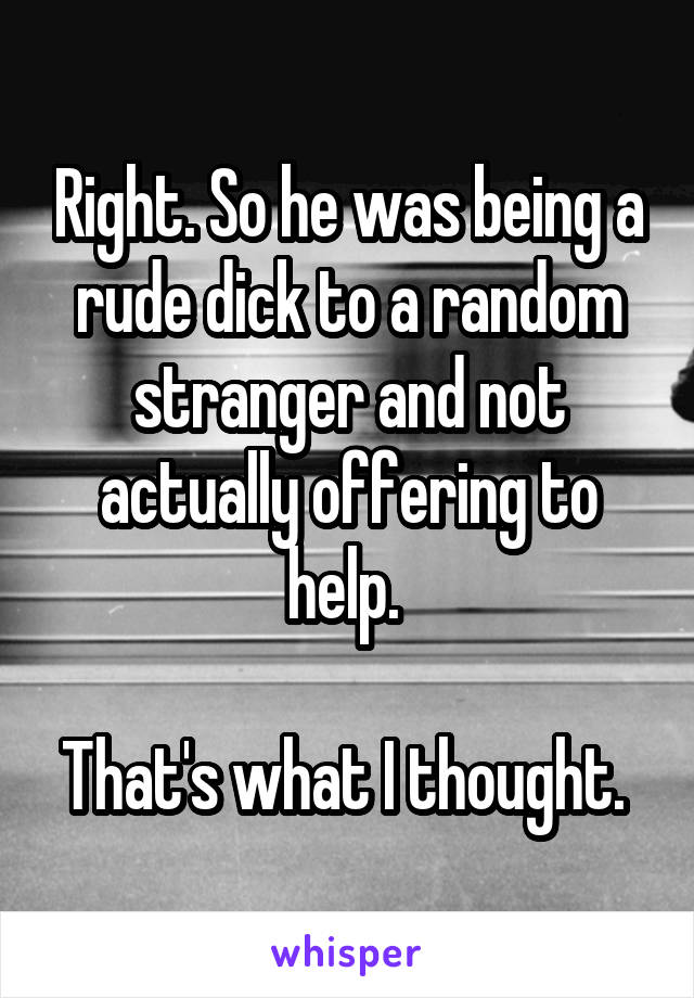 Right. So he was being a rude dick to a random stranger and not actually offering to help. 

That's what I thought. 