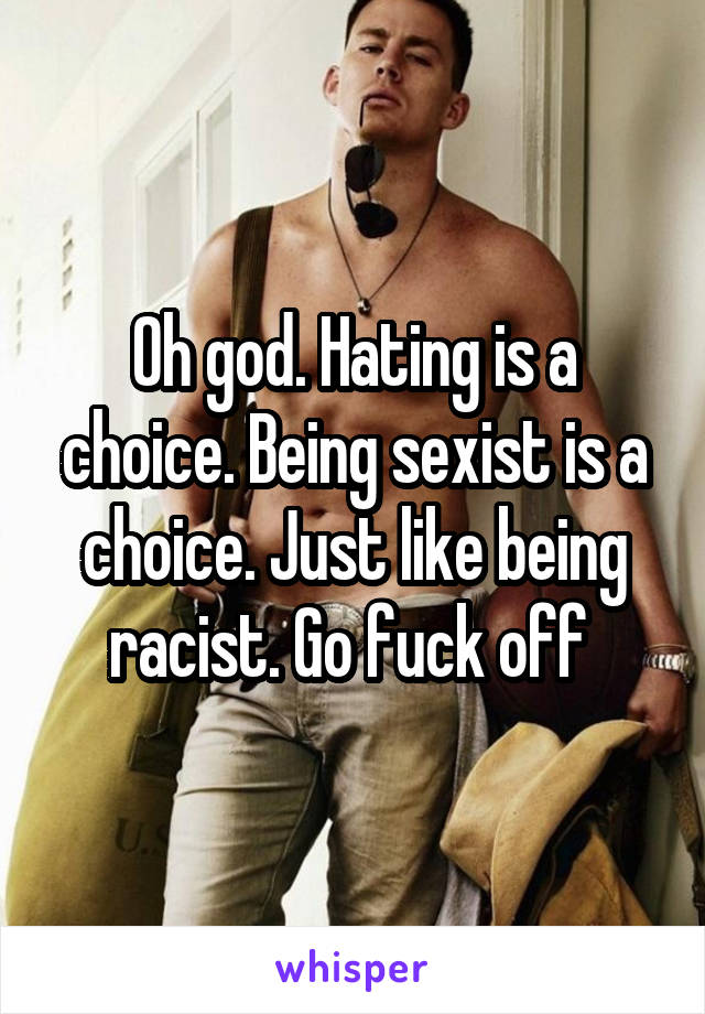 Oh god. Hating is a choice. Being sexist is a choice. Just like being racist. Go fuck off 