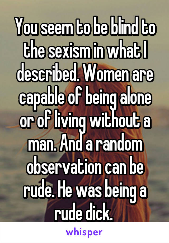 You seem to be blind to the sexism in what I described. Women are capable of being alone or of living without a man. And a random observation can be rude. He was being a rude dick. 