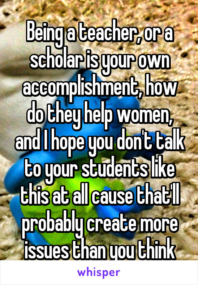 Being a teacher, or a scholar is your own accomplishment, how do they help women, and I hope you don't talk to your students like this at all cause that'll probably create more issues than you think