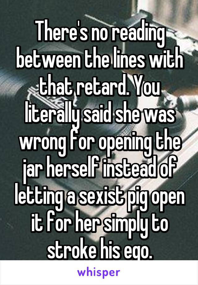 There's no reading between the lines with that retard. You literally said she was wrong for opening the jar herself instead of letting a sexist pig open it for her simply to stroke his ego.