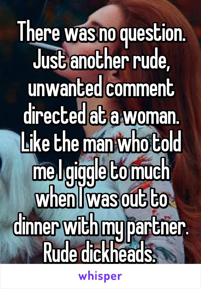 There was no question. Just another rude, unwanted comment directed at a woman. Like the man who told me I giggle to much when I was out to dinner with my partner. Rude dickheads. 