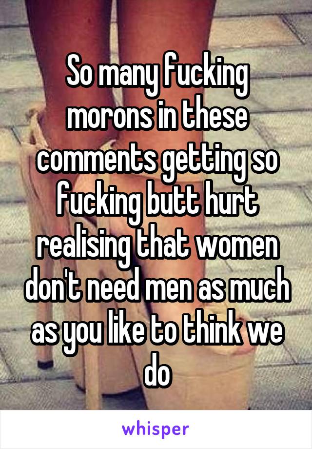 So many fucking morons in these comments getting so fucking butt hurt realising that women don't need men as much as you like to think we do