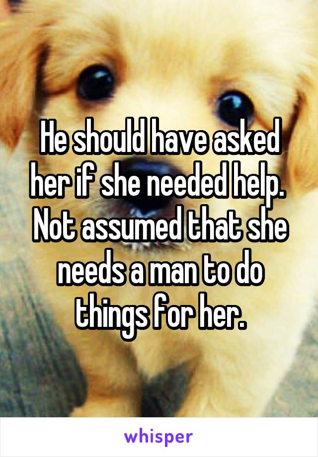 He should have asked her if she needed help.  Not assumed that she needs a man to do things for her.