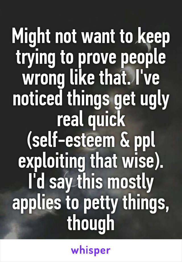 Might not want to keep trying to prove people wrong like that. I've noticed things get ugly real quick (self-esteem & ppl exploiting that wise). I'd say this mostly applies to petty things, though