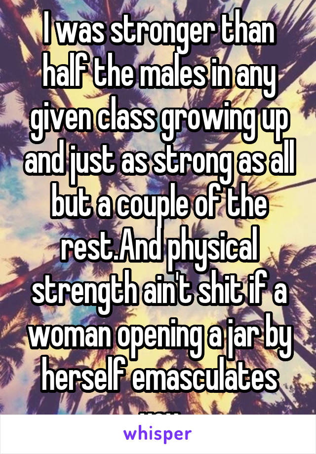 I was stronger than half the males in any given class growing up and just as strong as all but a couple of the rest.And physical strength ain't shit if a woman opening a jar by herself emasculates you