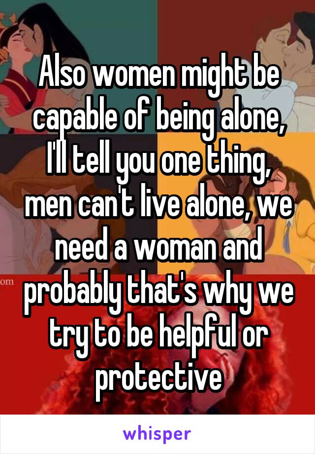 Also women might be capable of being alone, I'll tell you one thing, men can't live alone, we need a woman and probably that's why we try to be helpful or protective