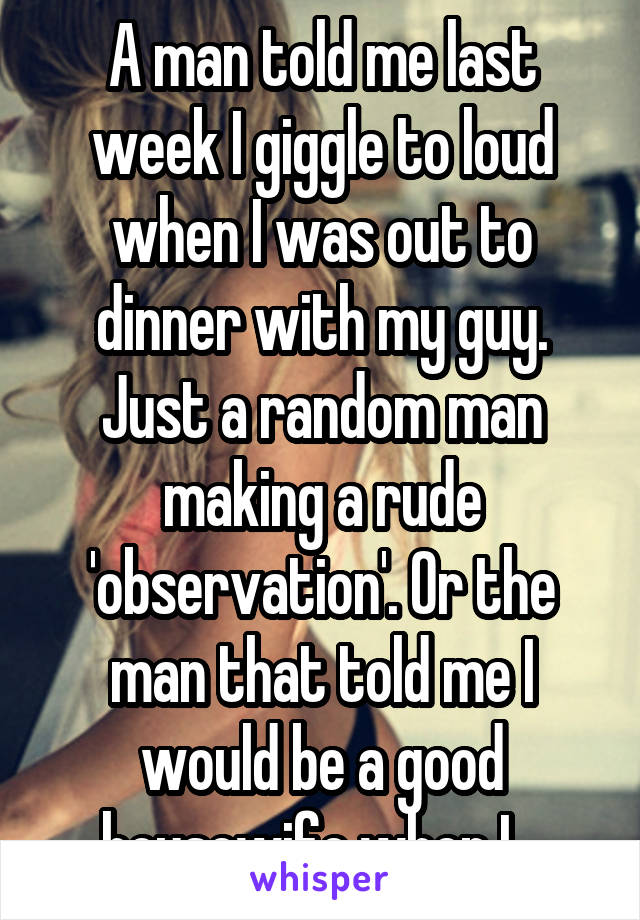 A man told me last week I giggle to loud when I was out to dinner with my guy. Just a random man making a rude 'observation'. Or the man that told me I would be a good housewife when I...