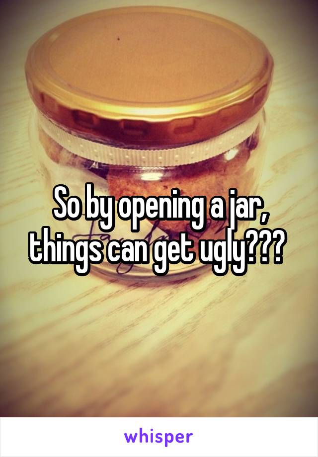 So by opening a jar, things can get ugly??? 