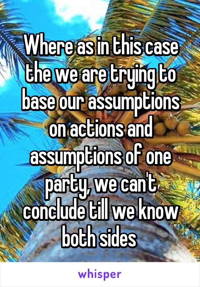 Where as in this case the we are trying to base our assumptions on actions and assumptions of one party, we can't conclude till we know both sides 