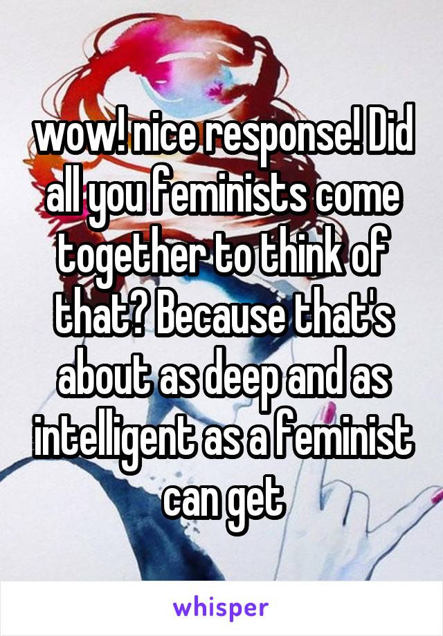 wow! nice response! Did all you feminists come together to think of that? Because that's about as deep and as intelligent as a feminist can get