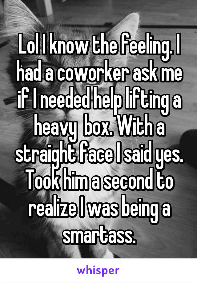 Lol I know the feeling. I had a coworker ask me if I needed help lifting a heavy  box. With a straight face I said yes. Took him a second to realize I was being a smartass.