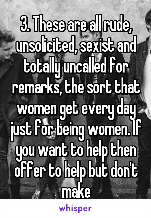 3. These are all rude, unsolicited, sexist and totally uncalled for remarks, the sort that women get every day just for being women. If you want to help then offer to help but don't make