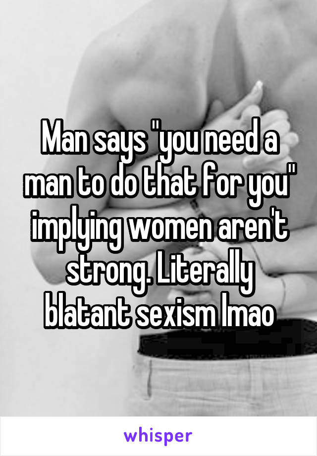 Man says "you need a man to do that for you" implying women aren't strong. Literally blatant sexism lmao