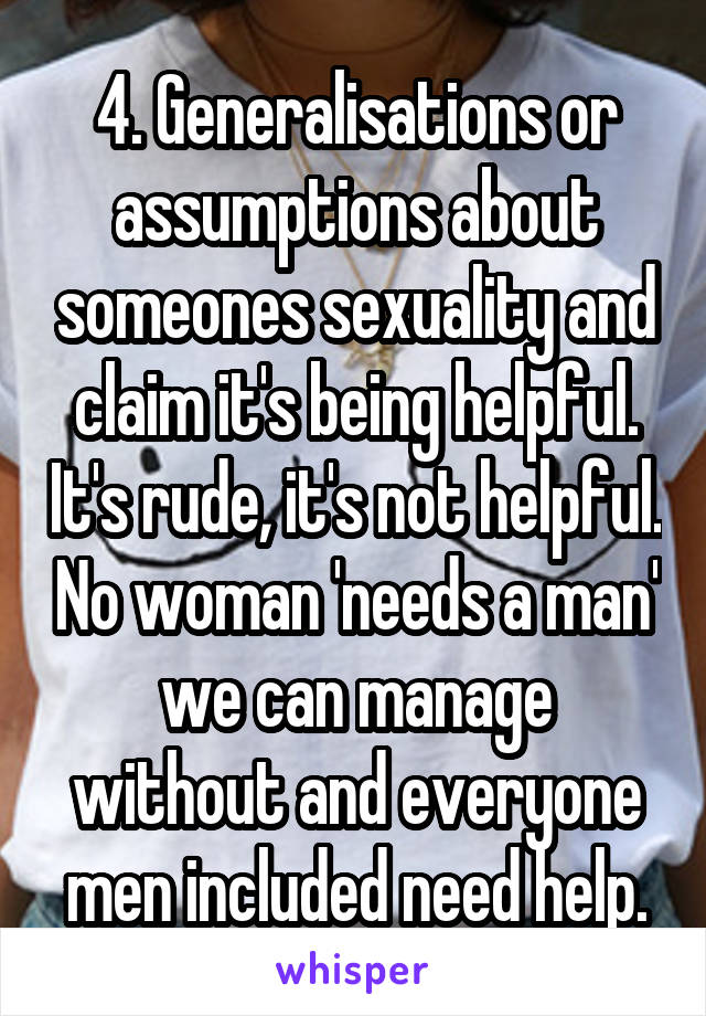 4. Generalisations or assumptions about someones sexuality and claim it's being helpful. It's rude, it's not helpful. No woman 'needs a man' we can manage without and everyone men included need help.