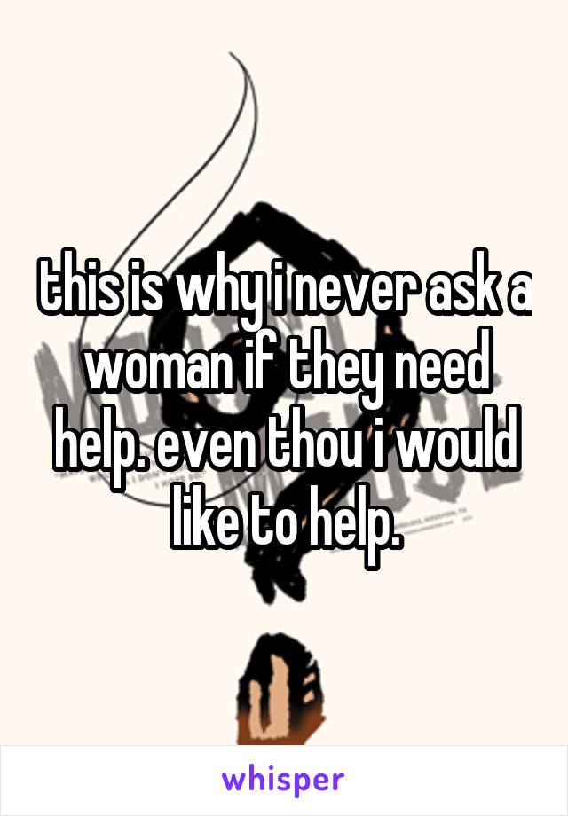 this is why i never ask a woman if they need help. even thou i would like to help.