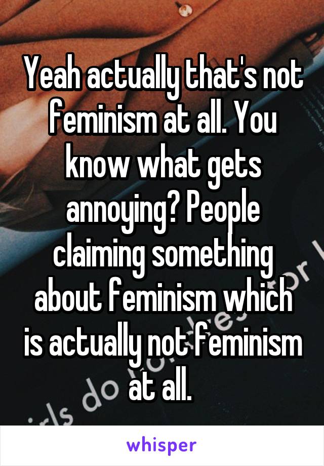 Yeah actually that's not feminism at all. You know what gets annoying? People claiming something about feminism which is actually not feminism at all. 