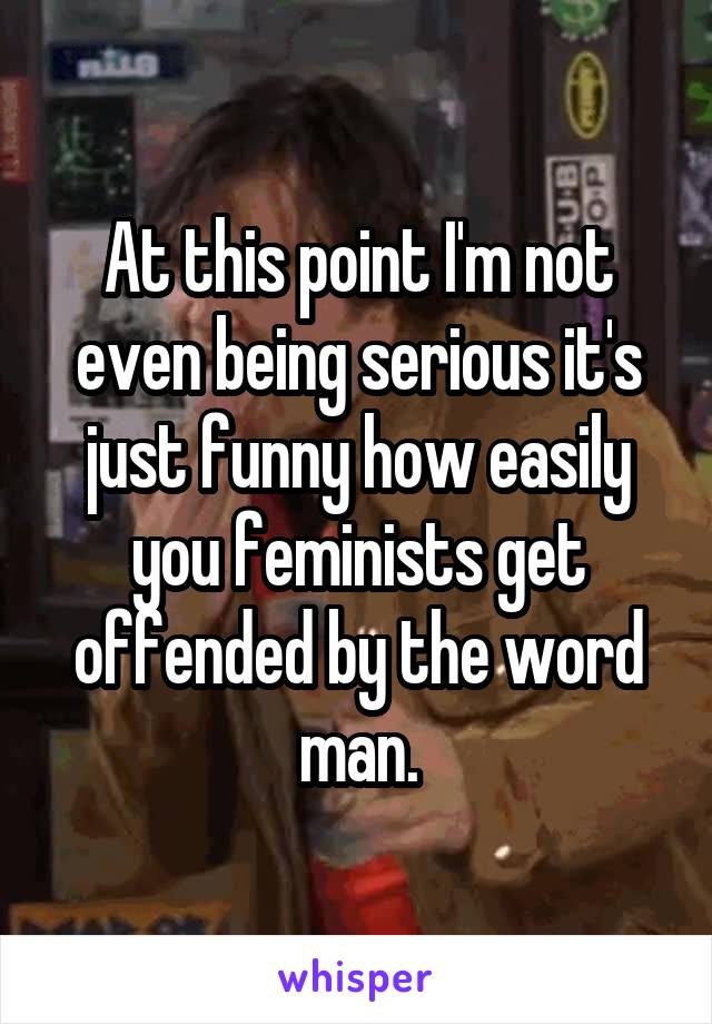 At this point I'm not even being serious it's just funny how easily you feminists get offended by the word man.