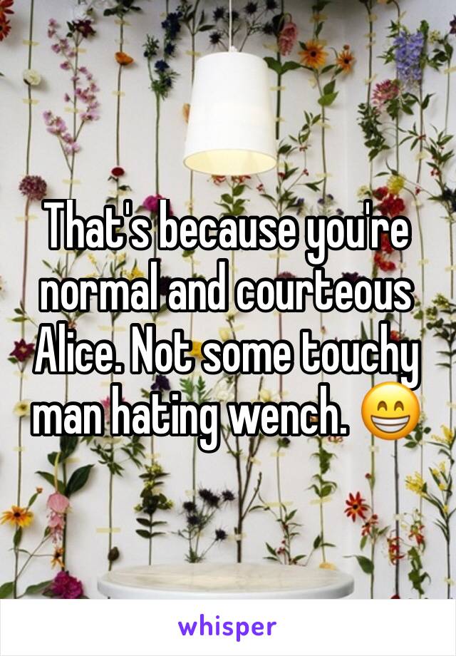 That's because you're normal and courteous Alice. Not some touchy man hating wench. 😁