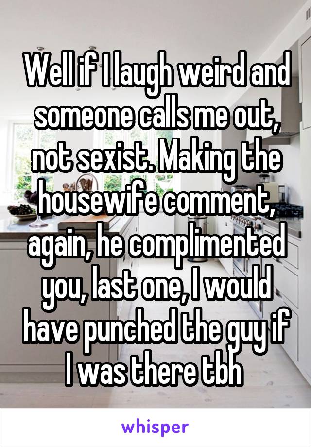 Well if I laugh weird and someone calls me out, not sexist. Making the housewife comment, again, he complimented you, last one, I would have punched the guy if I was there tbh 