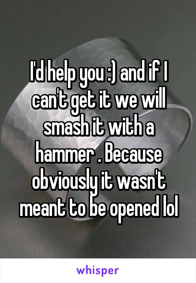 I'd help you :) and if I can't get it we will smash it with a hammer . Because obviously it wasn't meant to be opened lol