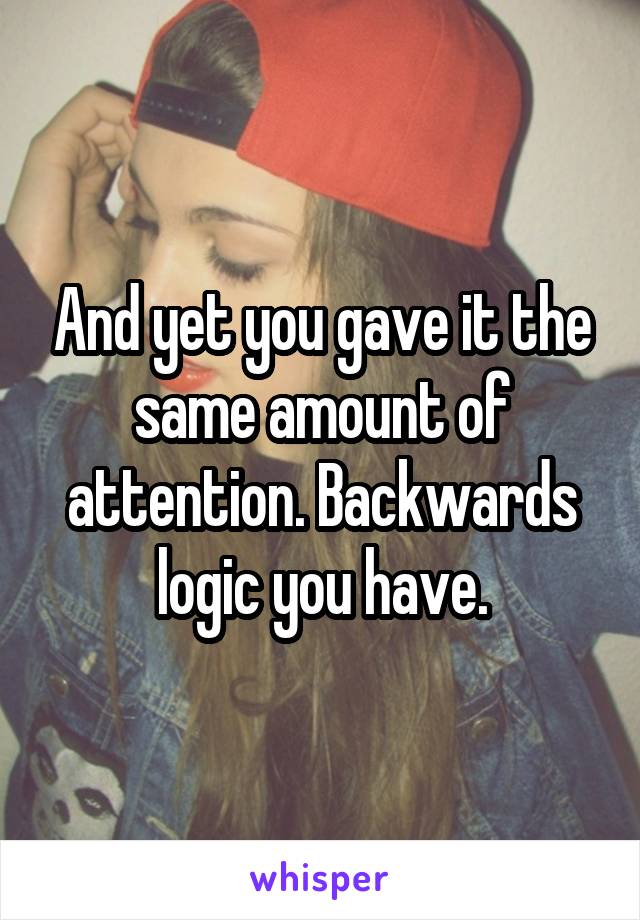 And yet you gave it the same amount of attention. Backwards logic you have.