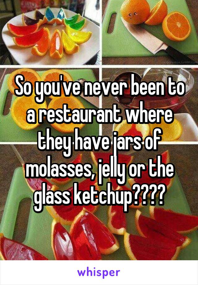 So you've never been to a restaurant where they have jars of molasses, jelly or the glass ketchup????