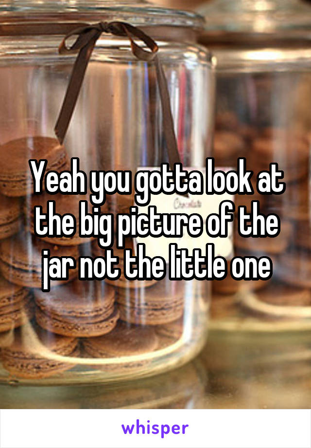 Yeah you gotta look at the big picture of the jar not the little one