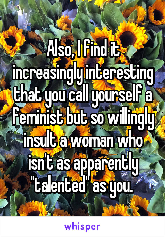 Also, I find it increasingly interesting that you call yourself a feminist but so willingly insult a woman who isn't as apparently "talented" as you. 