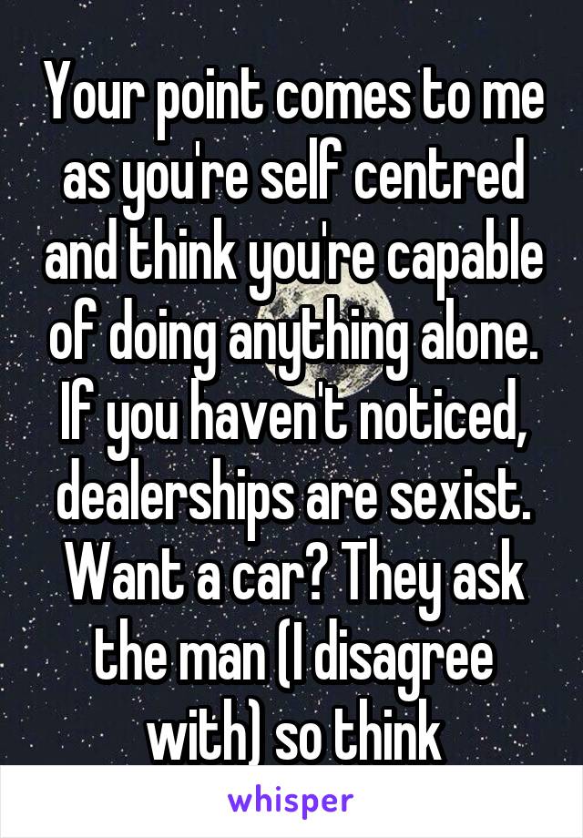 Your point comes to me as you're self centred and think you're capable of doing anything alone. If you haven't noticed, dealerships are sexist. Want a car? They ask the man (I disagree with) so think