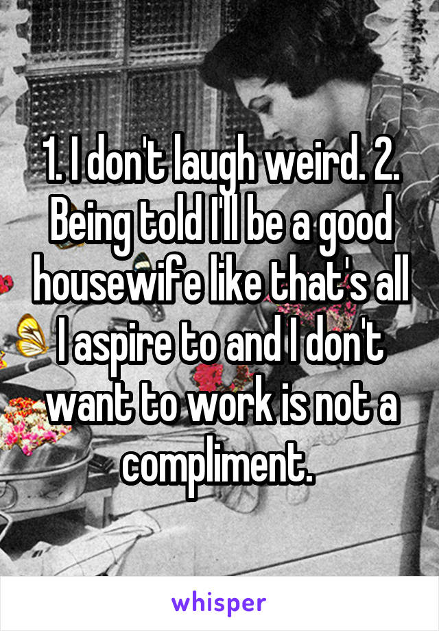 1. I don't laugh weird. 2. Being told I'll be a good housewife like that's all I aspire to and I don't want to work is not a compliment. 