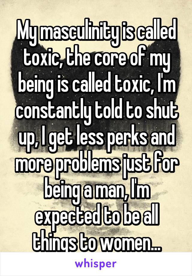 My masculinity is called toxic, the core of my being is called toxic, I'm constantly told to shut up, I get less perks and more problems just for being a man, I'm expected to be all things to women...