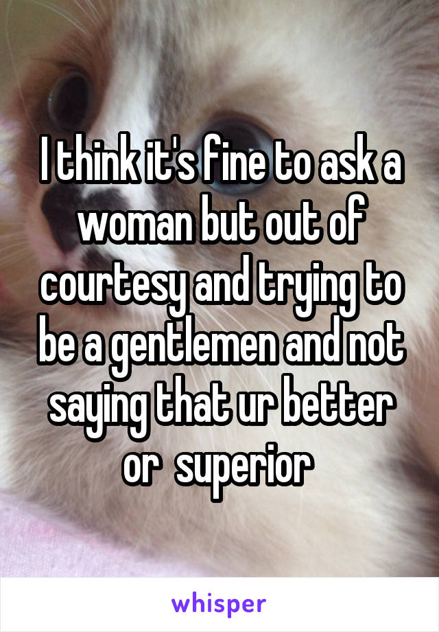 I think it's fine to ask a woman but out of courtesy and trying to be a gentlemen and not saying that ur better or  superior 