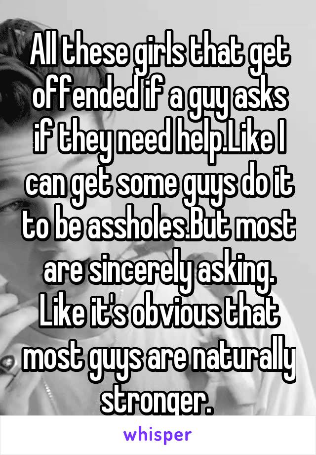 All these girls that get offended if a guy asks if they need help.Like I can get some guys do it to be assholes.But most are sincerely asking. Like it's obvious that most guys are naturally stronger. 