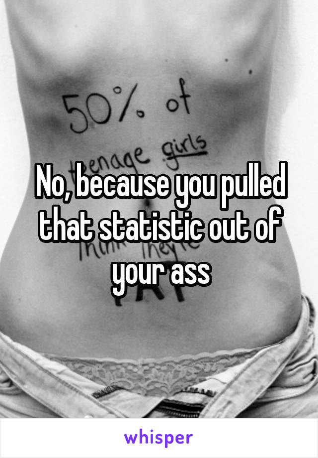 No, because you pulled that statistic out of your ass