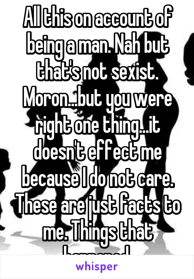 All this on account of being a man. Nah but that's not sexist. Moron...but you were right one thing...it doesn't effect me because I do not care. These are just facts to me. Things that happened.