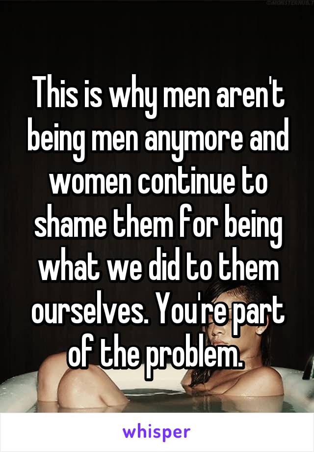 This is why men aren't being men anymore and women continue to shame them for being what we did to them ourselves. You're part of the problem. 