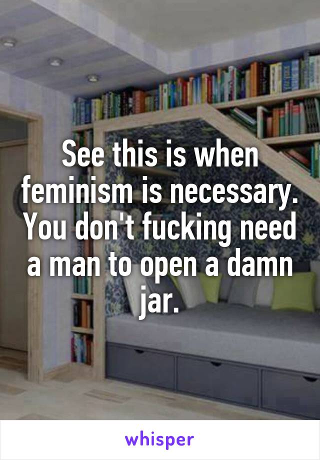 See this is when feminism is necessary. You don't fucking need a man to open a damn jar.