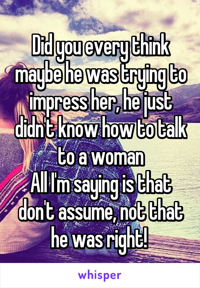 Did you every think maybe he was trying to impress her, he just didn't know how to talk to a woman
All I'm saying is that don't assume, not that he was right! 