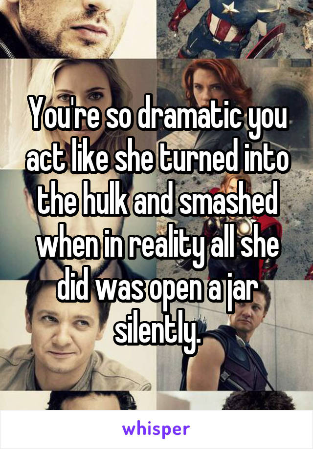 You're so dramatic you act like she turned into the hulk and smashed when in reality all she did was open a jar silently.