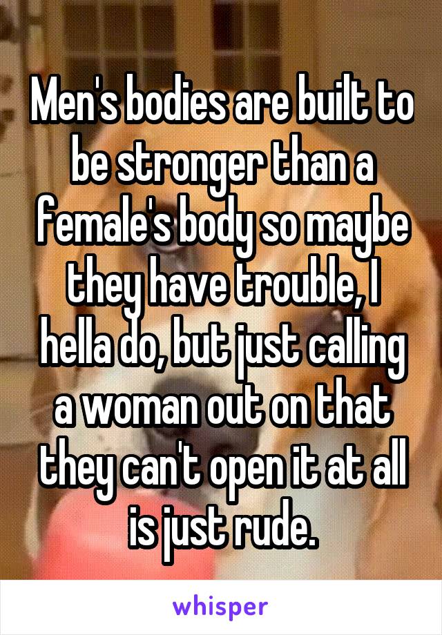 Men's bodies are built to be stronger than a female's body so maybe they have trouble, I hella do, but just calling a woman out on that they can't open it at all is just rude.