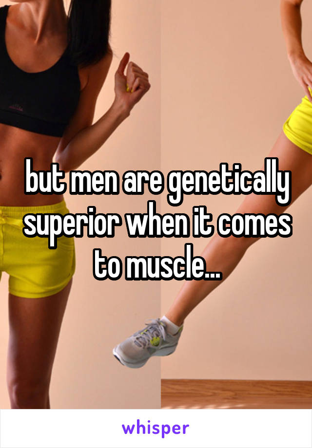 but men are genetically superior when it comes to muscle...