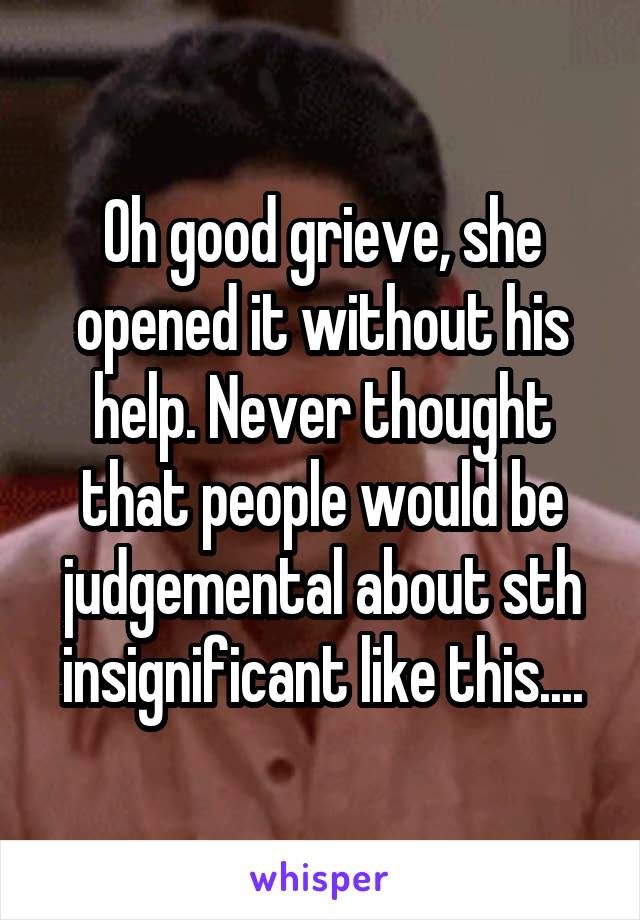 Oh good grieve, she opened it without his help. Never thought that people would be judgemental about sth insignificant like this....